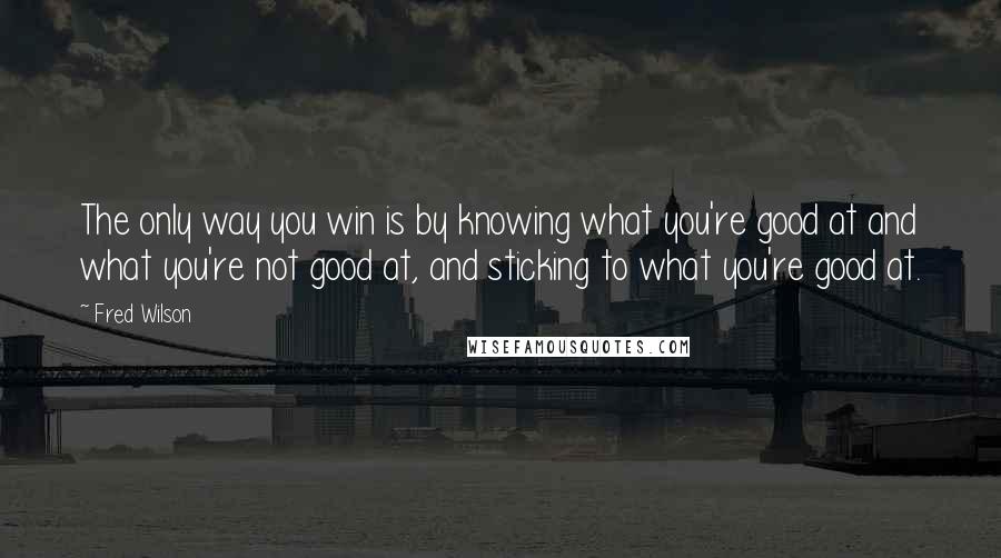 Fred Wilson Quotes: The only way you win is by knowing what you're good at and what you're not good at, and sticking to what you're good at.