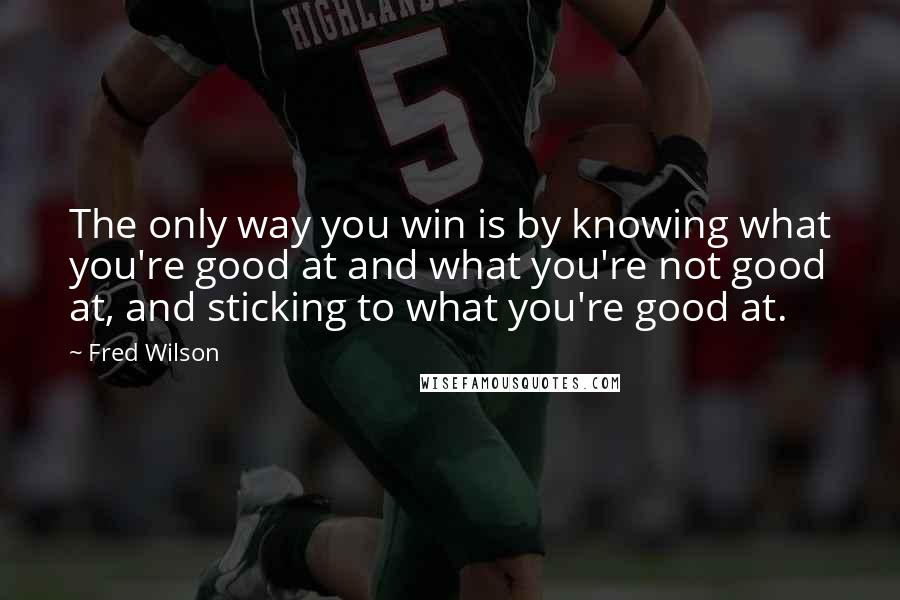 Fred Wilson Quotes: The only way you win is by knowing what you're good at and what you're not good at, and sticking to what you're good at.