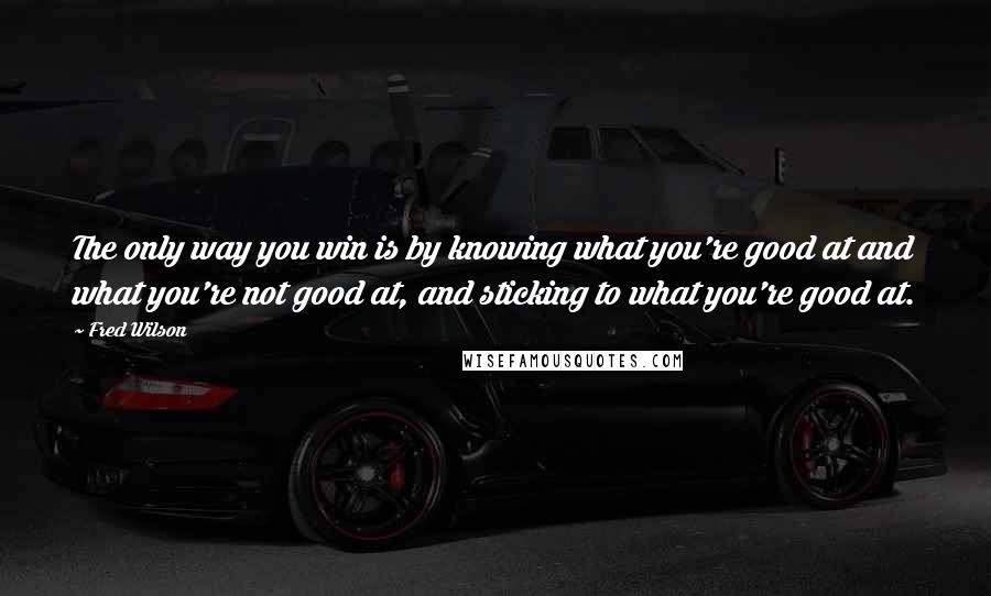 Fred Wilson Quotes: The only way you win is by knowing what you're good at and what you're not good at, and sticking to what you're good at.