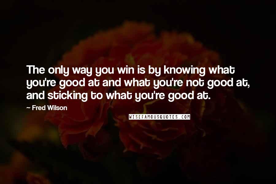 Fred Wilson Quotes: The only way you win is by knowing what you're good at and what you're not good at, and sticking to what you're good at.