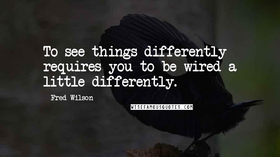 Fred Wilson Quotes: To see things differently requires you to be wired a little differently.