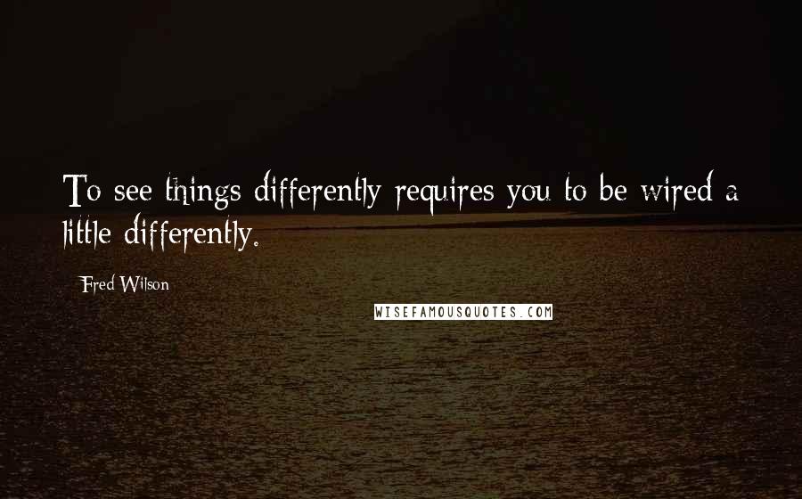 Fred Wilson Quotes: To see things differently requires you to be wired a little differently.