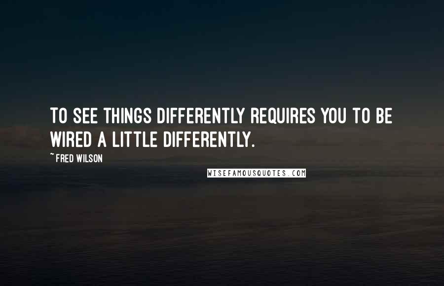 Fred Wilson Quotes: To see things differently requires you to be wired a little differently.