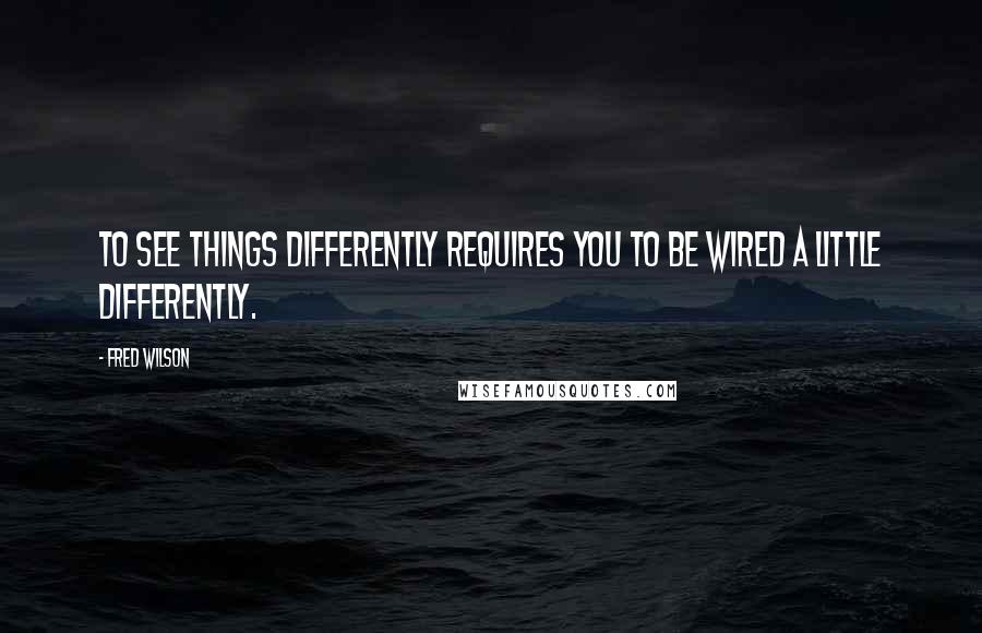 Fred Wilson Quotes: To see things differently requires you to be wired a little differently.