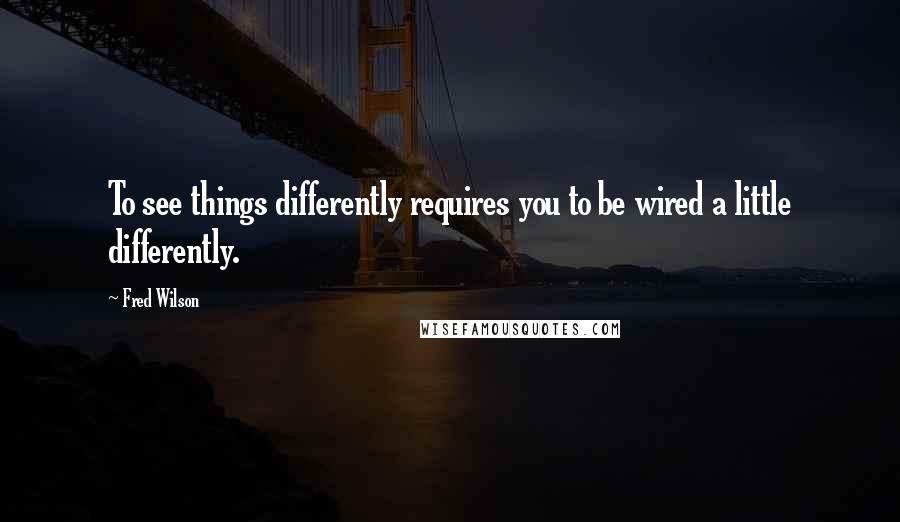 Fred Wilson Quotes: To see things differently requires you to be wired a little differently.