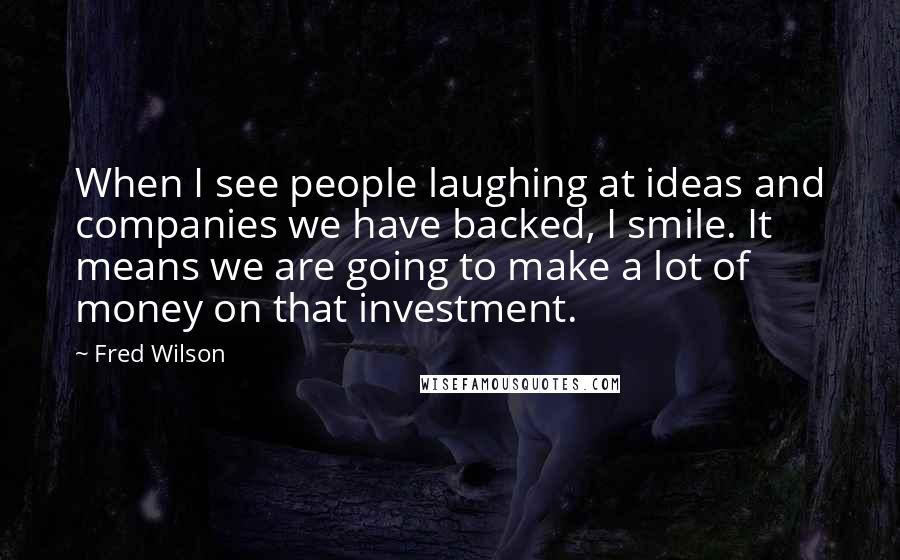 Fred Wilson Quotes: When I see people laughing at ideas and companies we have backed, I smile. It means we are going to make a lot of money on that investment.