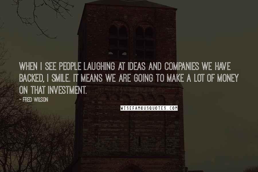 Fred Wilson Quotes: When I see people laughing at ideas and companies we have backed, I smile. It means we are going to make a lot of money on that investment.