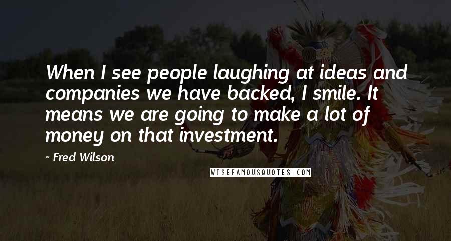 Fred Wilson Quotes: When I see people laughing at ideas and companies we have backed, I smile. It means we are going to make a lot of money on that investment.