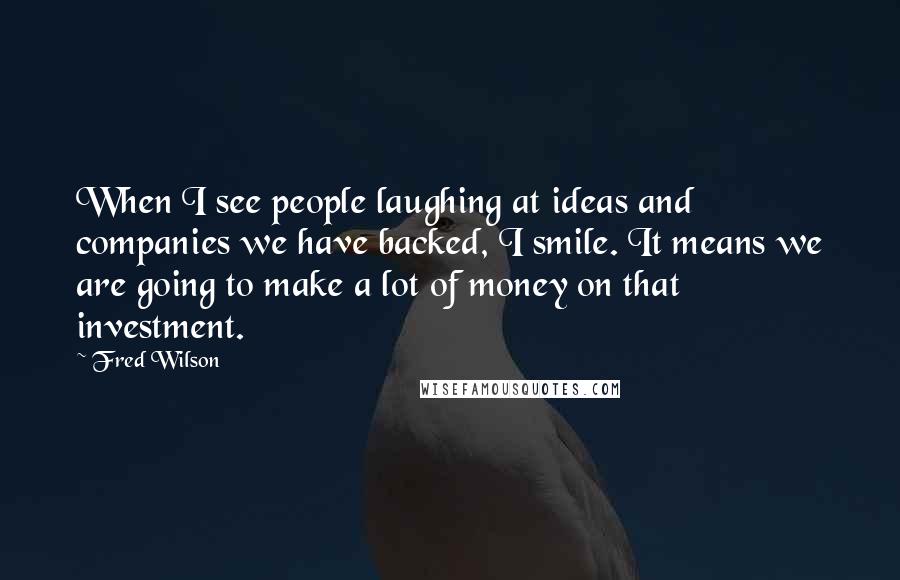 Fred Wilson Quotes: When I see people laughing at ideas and companies we have backed, I smile. It means we are going to make a lot of money on that investment.