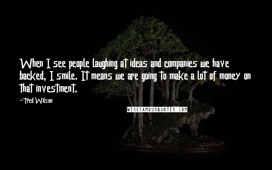 Fred Wilson Quotes: When I see people laughing at ideas and companies we have backed, I smile. It means we are going to make a lot of money on that investment.