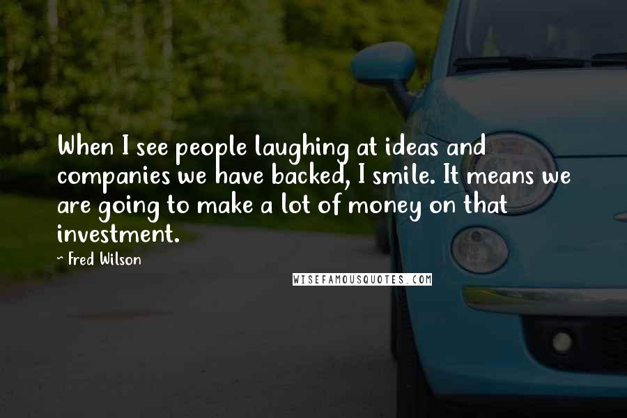 Fred Wilson Quotes: When I see people laughing at ideas and companies we have backed, I smile. It means we are going to make a lot of money on that investment.