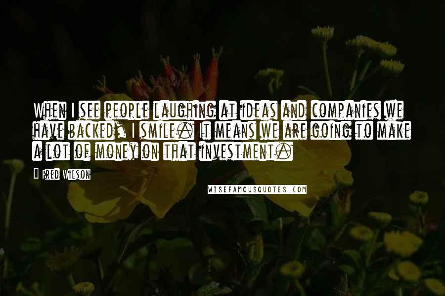 Fred Wilson Quotes: When I see people laughing at ideas and companies we have backed, I smile. It means we are going to make a lot of money on that investment.