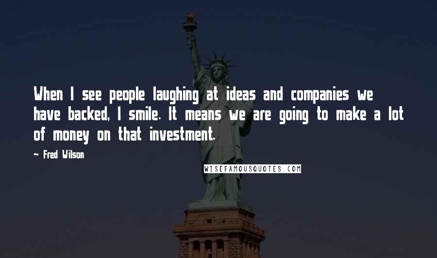 Fred Wilson Quotes: When I see people laughing at ideas and companies we have backed, I smile. It means we are going to make a lot of money on that investment.