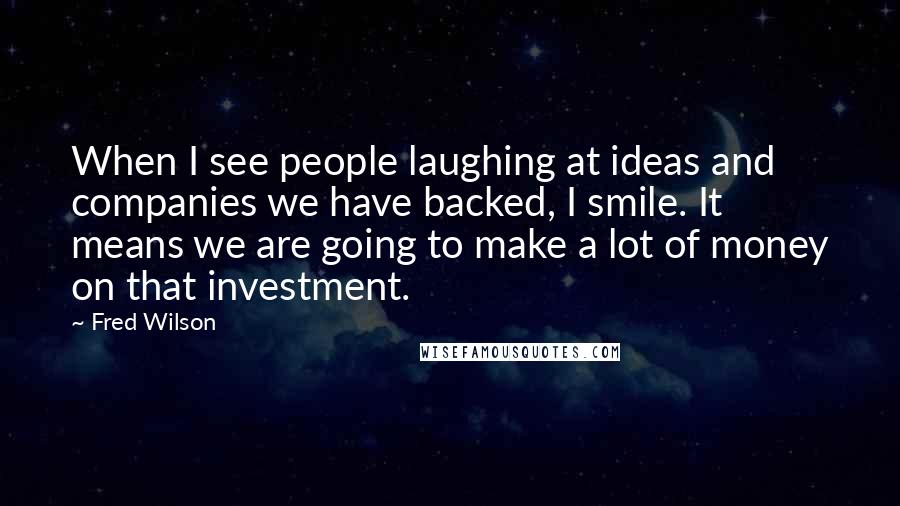 Fred Wilson Quotes: When I see people laughing at ideas and companies we have backed, I smile. It means we are going to make a lot of money on that investment.