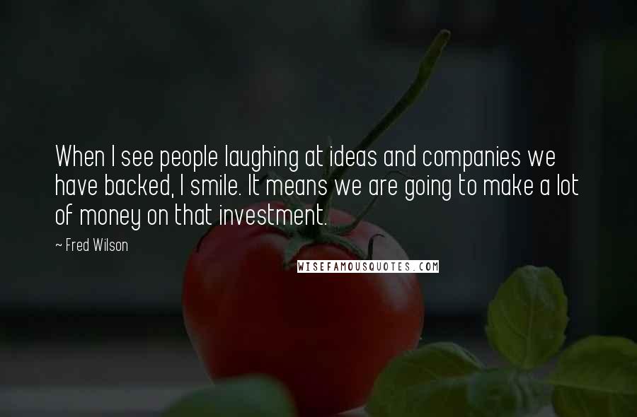 Fred Wilson Quotes: When I see people laughing at ideas and companies we have backed, I smile. It means we are going to make a lot of money on that investment.