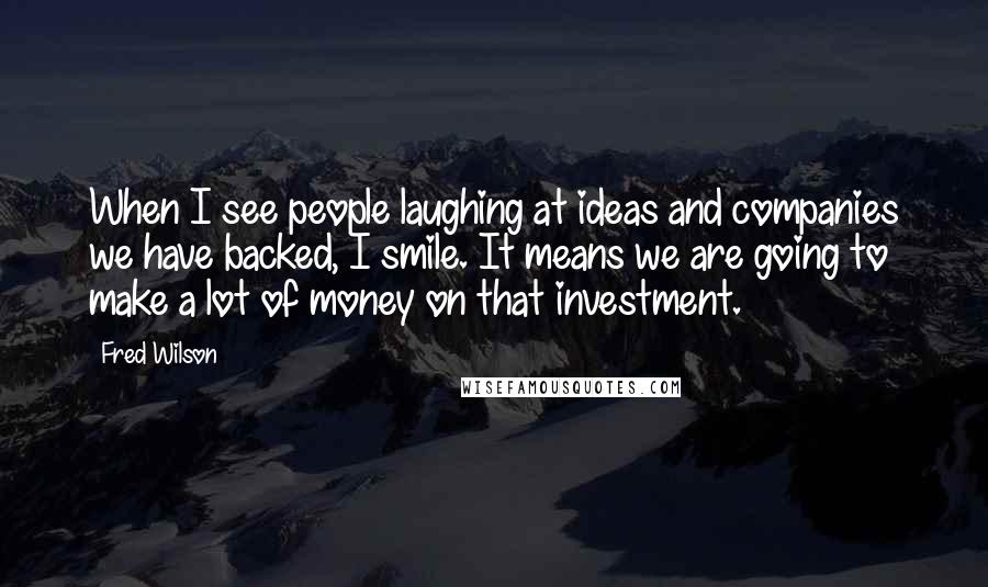 Fred Wilson Quotes: When I see people laughing at ideas and companies we have backed, I smile. It means we are going to make a lot of money on that investment.