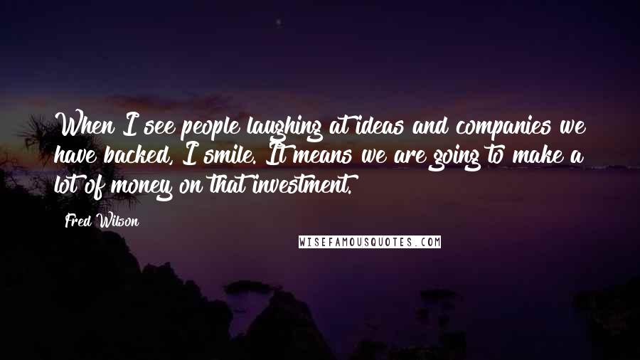 Fred Wilson Quotes: When I see people laughing at ideas and companies we have backed, I smile. It means we are going to make a lot of money on that investment.