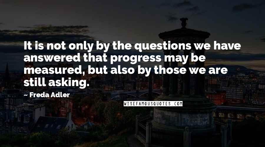 Freda Adler Quotes: It is not only by the questions we have answered that progress may be measured, but also by those we are still asking.