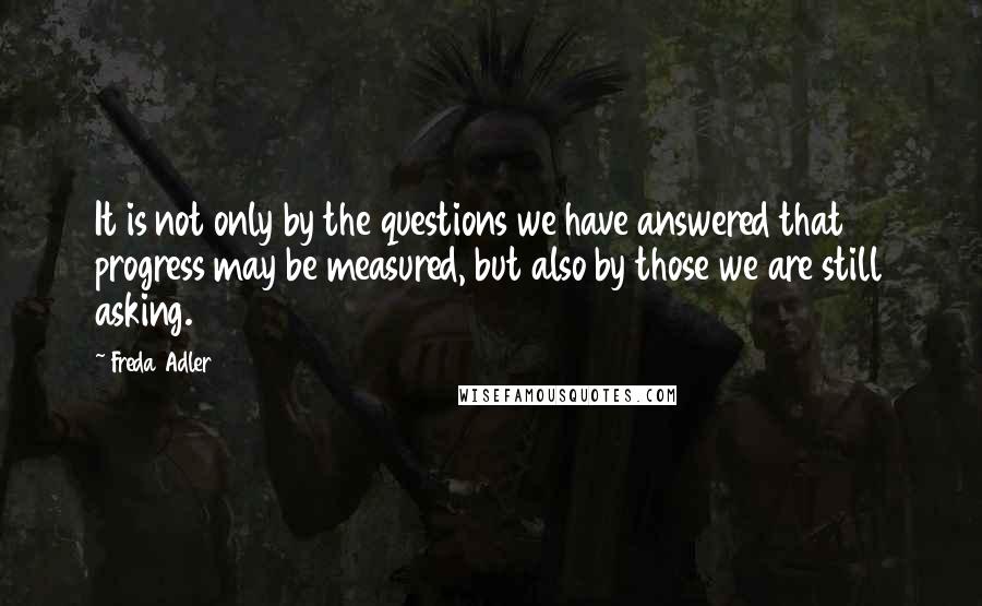 Freda Adler Quotes: It is not only by the questions we have answered that progress may be measured, but also by those we are still asking.