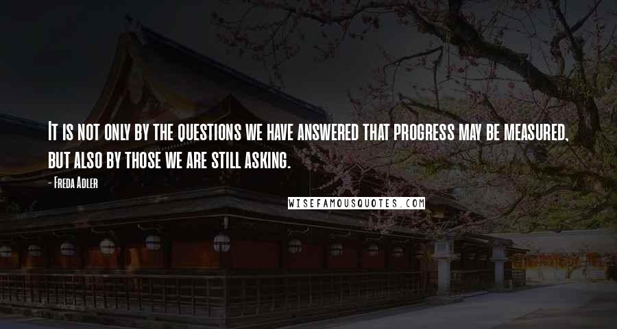 Freda Adler Quotes: It is not only by the questions we have answered that progress may be measured, but also by those we are still asking.