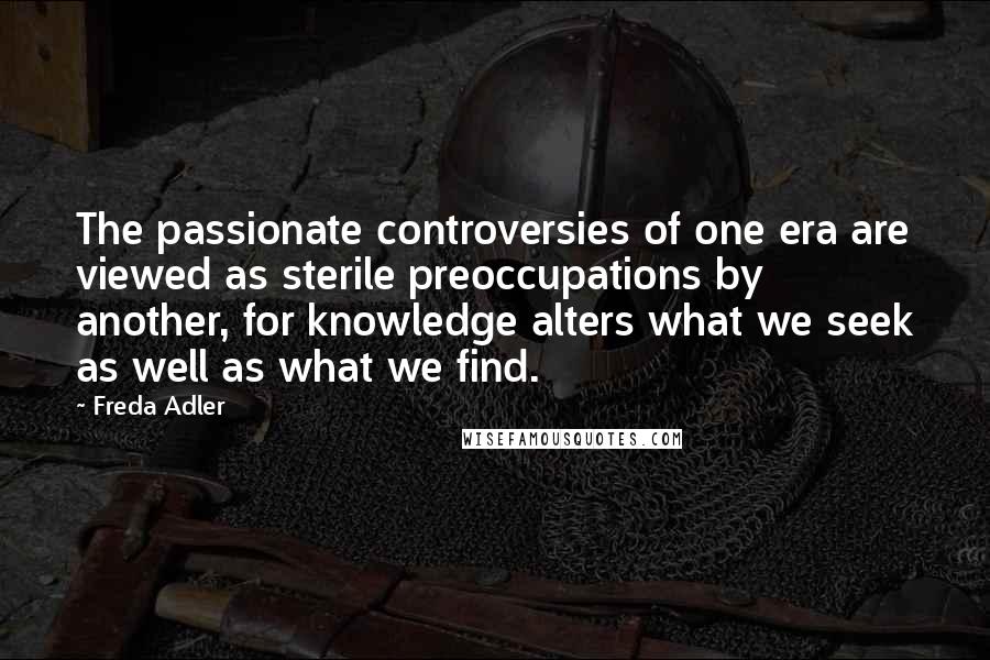 Freda Adler Quotes: The passionate controversies of one era are viewed as sterile preoccupations by another, for knowledge alters what we seek as well as what we find.