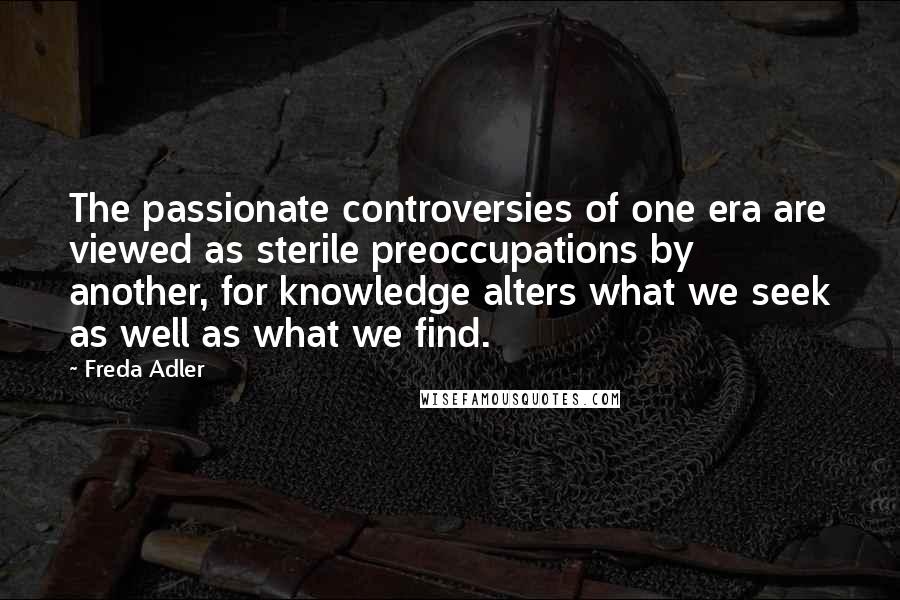 Freda Adler Quotes: The passionate controversies of one era are viewed as sterile preoccupations by another, for knowledge alters what we seek as well as what we find.
