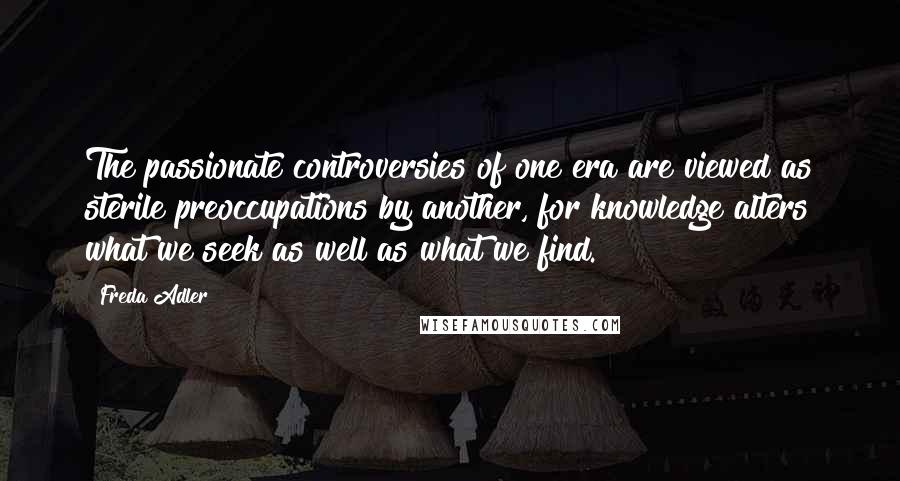 Freda Adler Quotes: The passionate controversies of one era are viewed as sterile preoccupations by another, for knowledge alters what we seek as well as what we find.