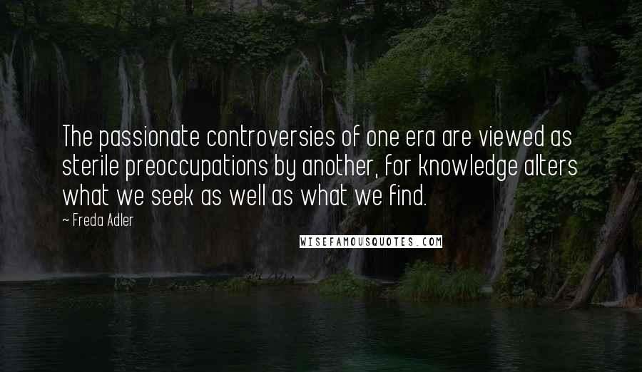 Freda Adler Quotes: The passionate controversies of one era are viewed as sterile preoccupations by another, for knowledge alters what we seek as well as what we find.