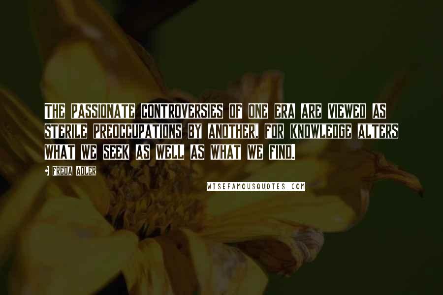 Freda Adler Quotes: The passionate controversies of one era are viewed as sterile preoccupations by another, for knowledge alters what we seek as well as what we find.