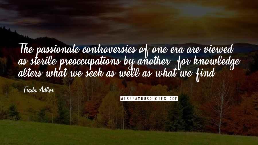 Freda Adler Quotes: The passionate controversies of one era are viewed as sterile preoccupations by another, for knowledge alters what we seek as well as what we find.