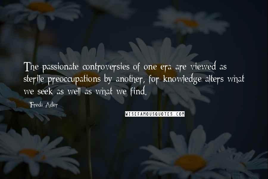 Freda Adler Quotes: The passionate controversies of one era are viewed as sterile preoccupations by another, for knowledge alters what we seek as well as what we find.