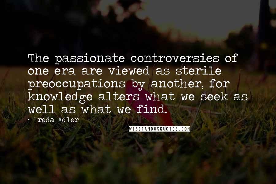 Freda Adler Quotes: The passionate controversies of one era are viewed as sterile preoccupations by another, for knowledge alters what we seek as well as what we find.