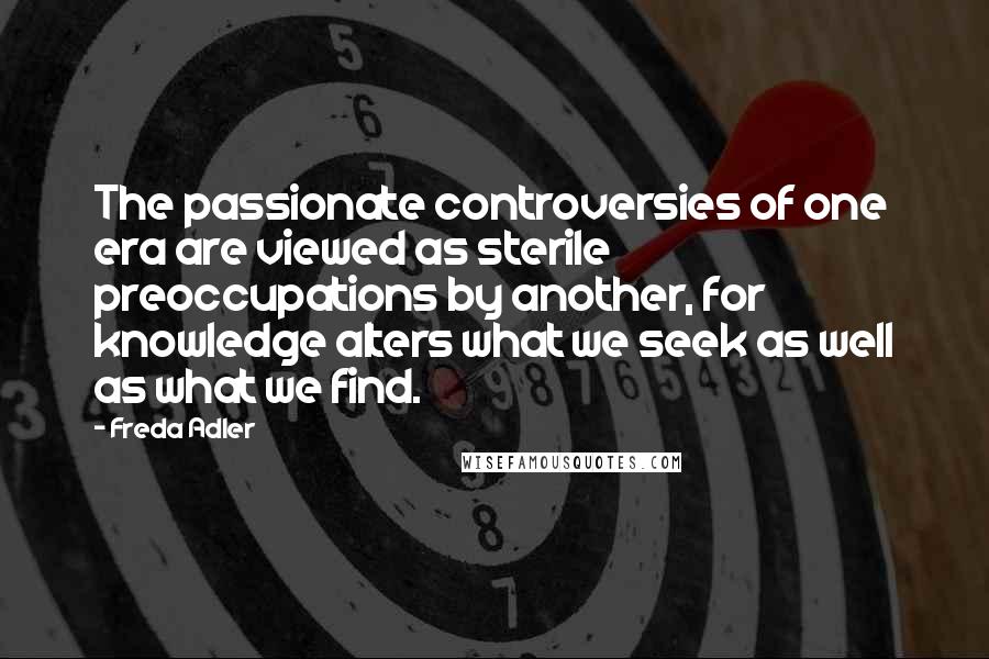 Freda Adler Quotes: The passionate controversies of one era are viewed as sterile preoccupations by another, for knowledge alters what we seek as well as what we find.