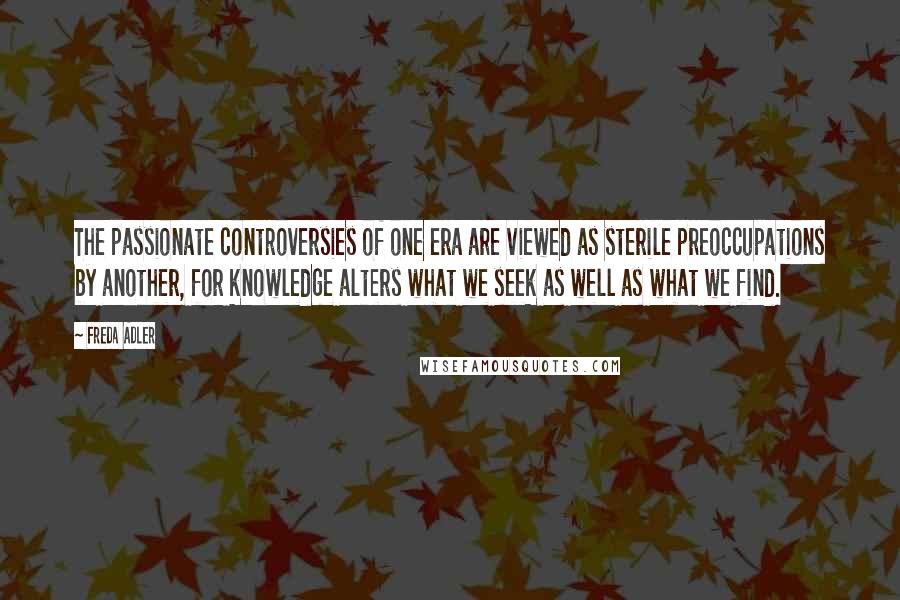 Freda Adler Quotes: The passionate controversies of one era are viewed as sterile preoccupations by another, for knowledge alters what we seek as well as what we find.