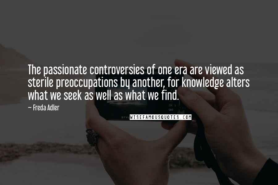 Freda Adler Quotes: The passionate controversies of one era are viewed as sterile preoccupations by another, for knowledge alters what we seek as well as what we find.