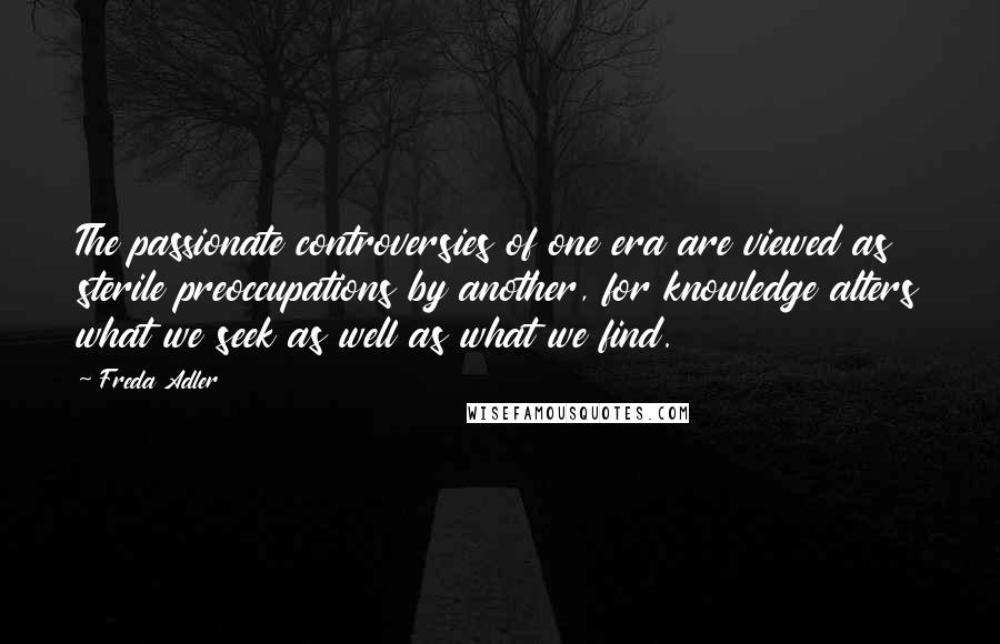 Freda Adler Quotes: The passionate controversies of one era are viewed as sterile preoccupations by another, for knowledge alters what we seek as well as what we find.