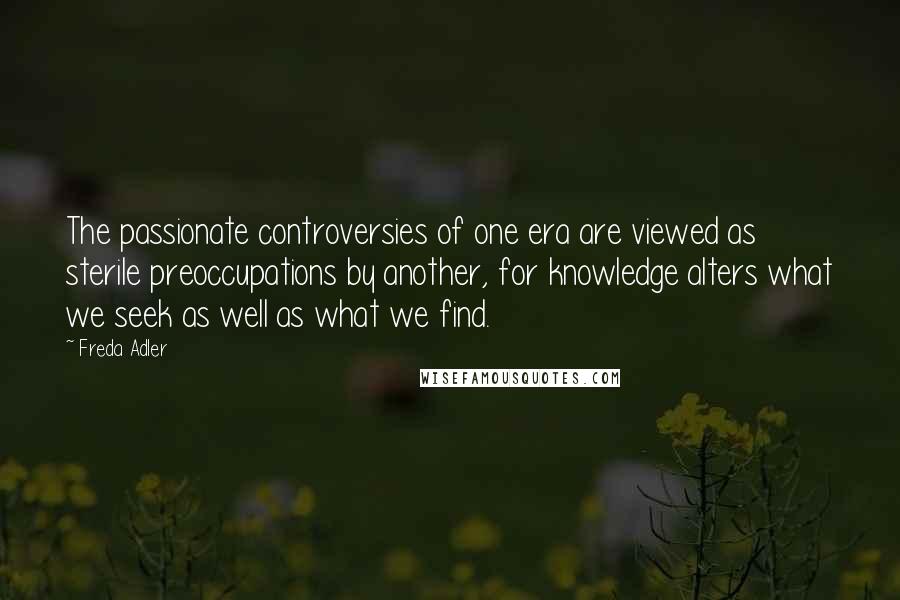 Freda Adler Quotes: The passionate controversies of one era are viewed as sterile preoccupations by another, for knowledge alters what we seek as well as what we find.