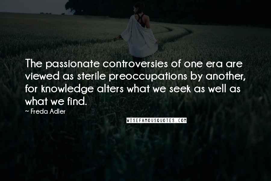 Freda Adler Quotes: The passionate controversies of one era are viewed as sterile preoccupations by another, for knowledge alters what we seek as well as what we find.