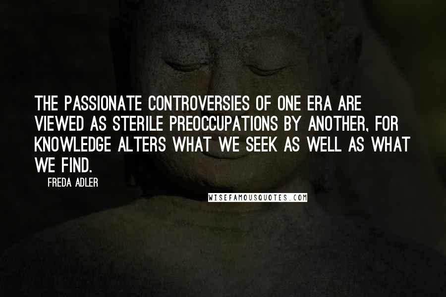 Freda Adler Quotes: The passionate controversies of one era are viewed as sterile preoccupations by another, for knowledge alters what we seek as well as what we find.