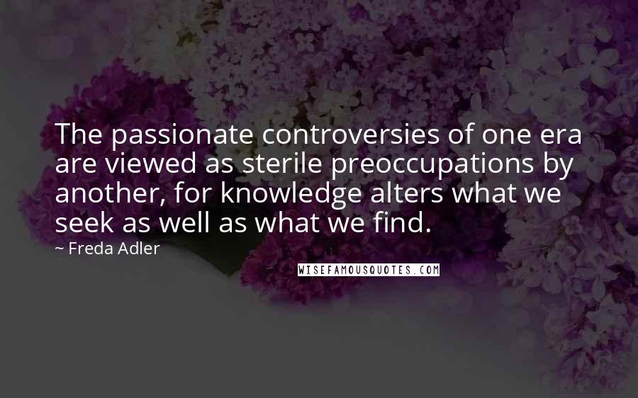 Freda Adler Quotes: The passionate controversies of one era are viewed as sterile preoccupations by another, for knowledge alters what we seek as well as what we find.