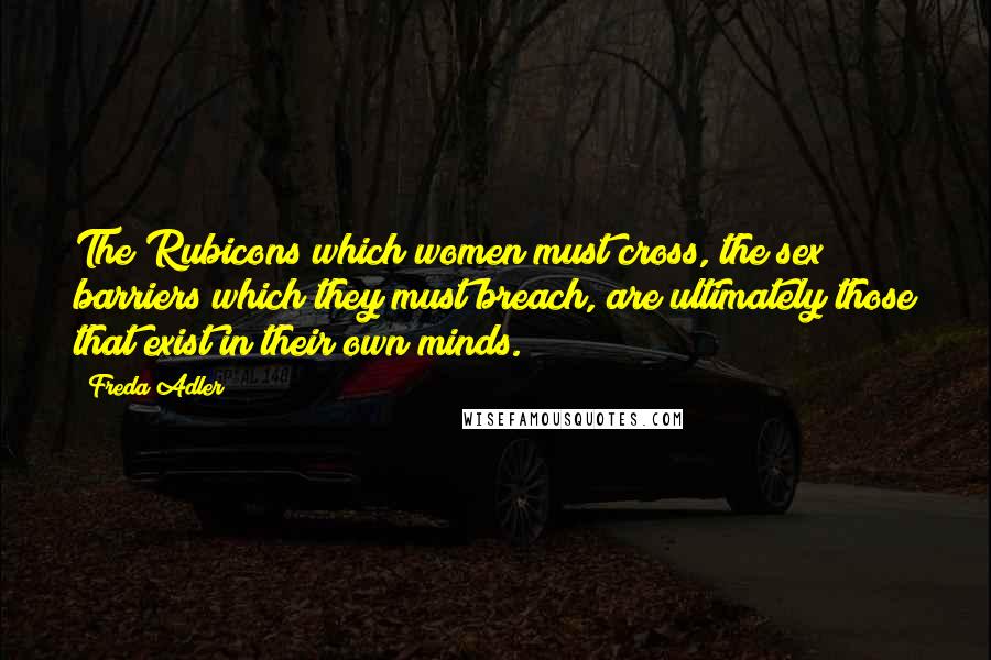 Freda Adler Quotes: The Rubicons which women must cross, the sex barriers which they must breach, are ultimately those that exist in their own minds.