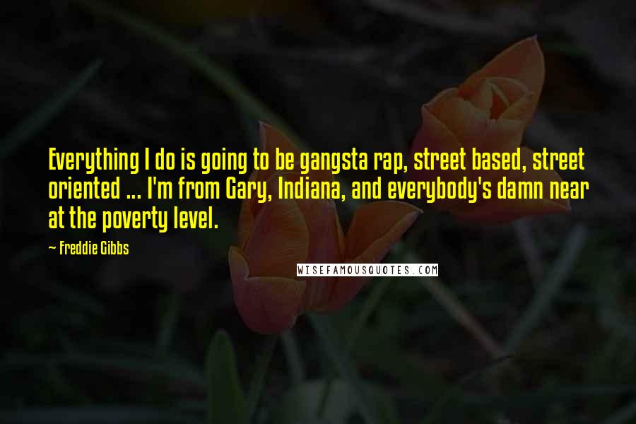 Freddie Gibbs Quotes: Everything I do is going to be gangsta rap, street based, street oriented ... I'm from Gary, Indiana, and everybody's damn near at the poverty level.