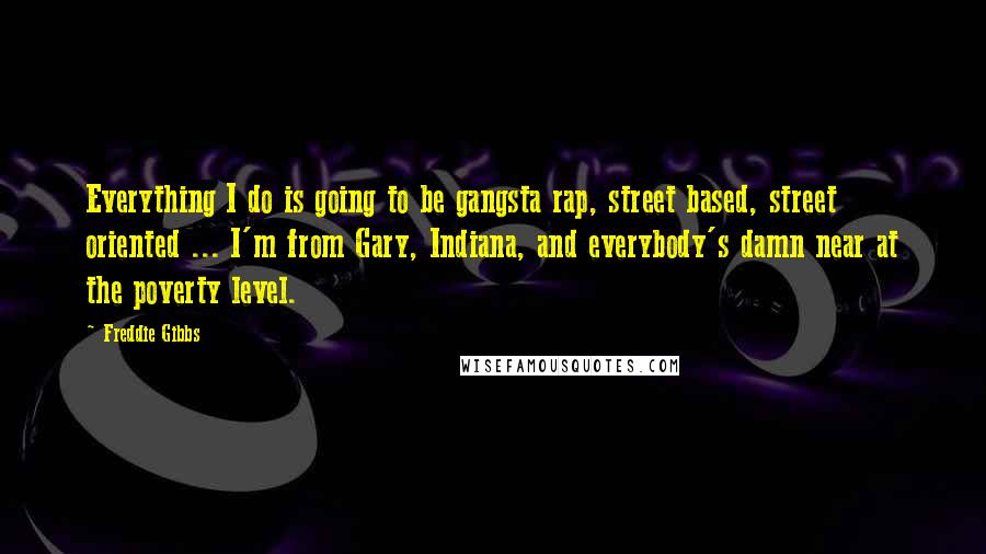 Freddie Gibbs Quotes: Everything I do is going to be gangsta rap, street based, street oriented ... I'm from Gary, Indiana, and everybody's damn near at the poverty level.