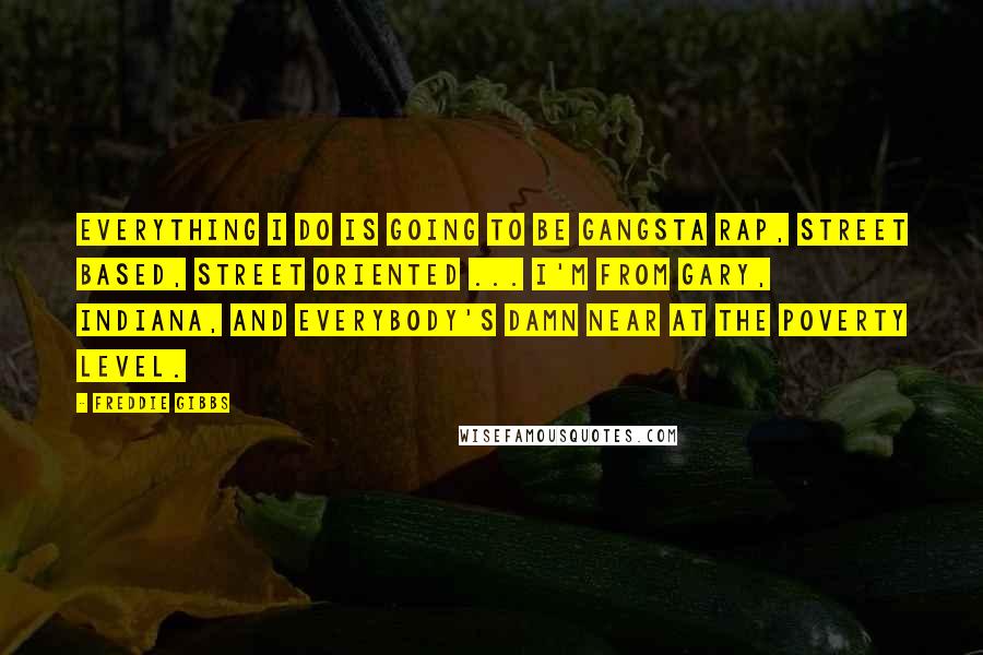 Freddie Gibbs Quotes: Everything I do is going to be gangsta rap, street based, street oriented ... I'm from Gary, Indiana, and everybody's damn near at the poverty level.