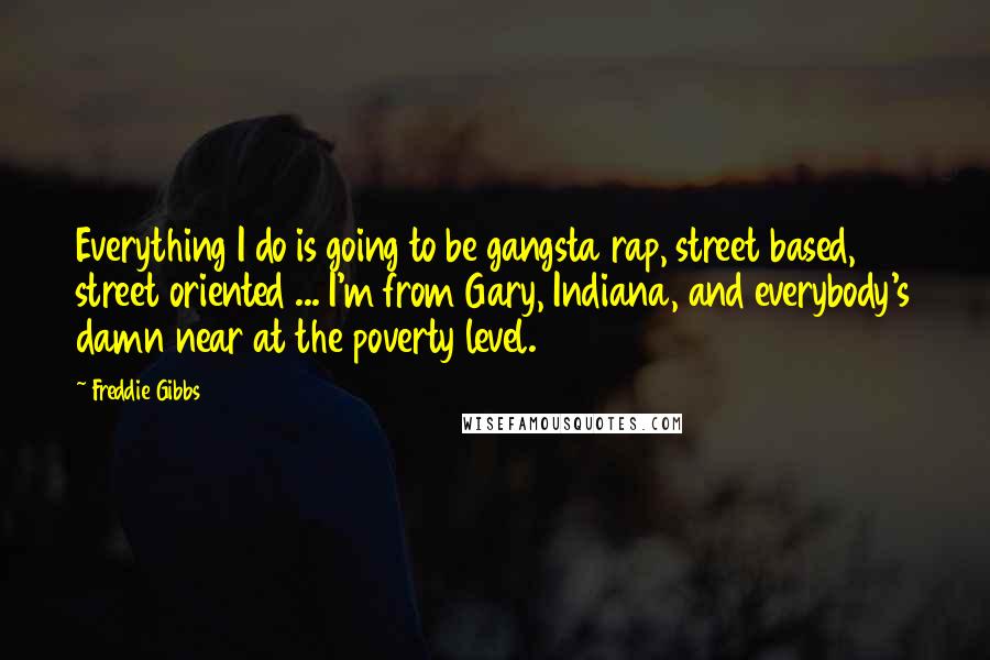 Freddie Gibbs Quotes: Everything I do is going to be gangsta rap, street based, street oriented ... I'm from Gary, Indiana, and everybody's damn near at the poverty level.