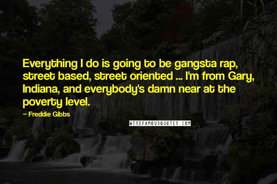 Freddie Gibbs Quotes: Everything I do is going to be gangsta rap, street based, street oriented ... I'm from Gary, Indiana, and everybody's damn near at the poverty level.