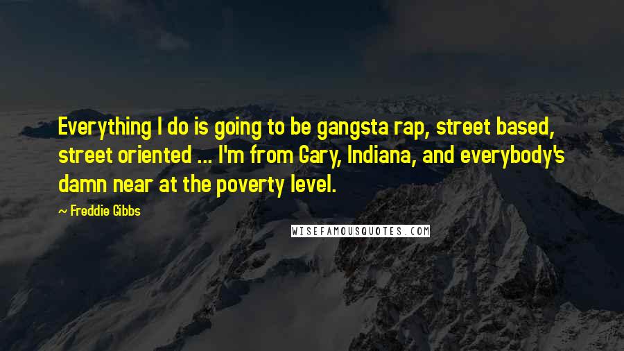 Freddie Gibbs Quotes: Everything I do is going to be gangsta rap, street based, street oriented ... I'm from Gary, Indiana, and everybody's damn near at the poverty level.