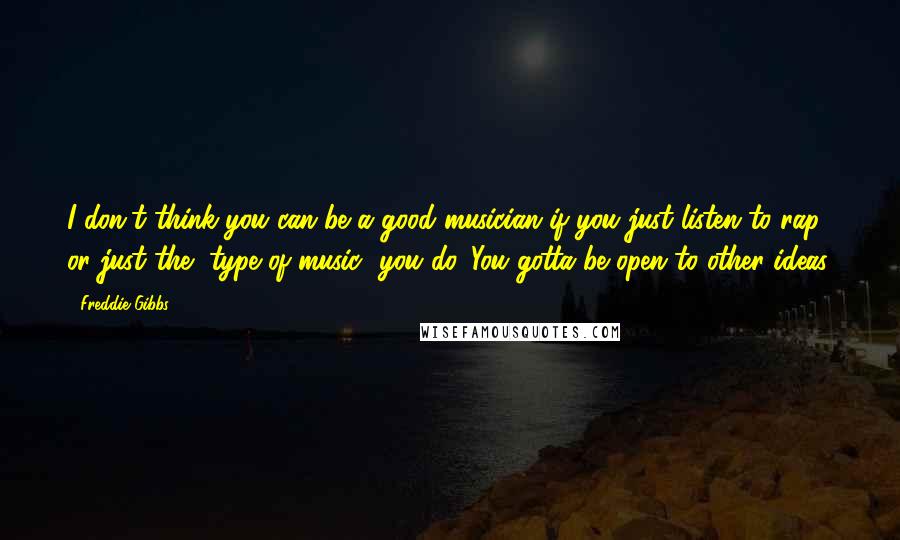Freddie Gibbs Quotes: I don't think you can be a good musician if you just listen to rap, or just the [type of music] you do. You gotta be open to other ideas.