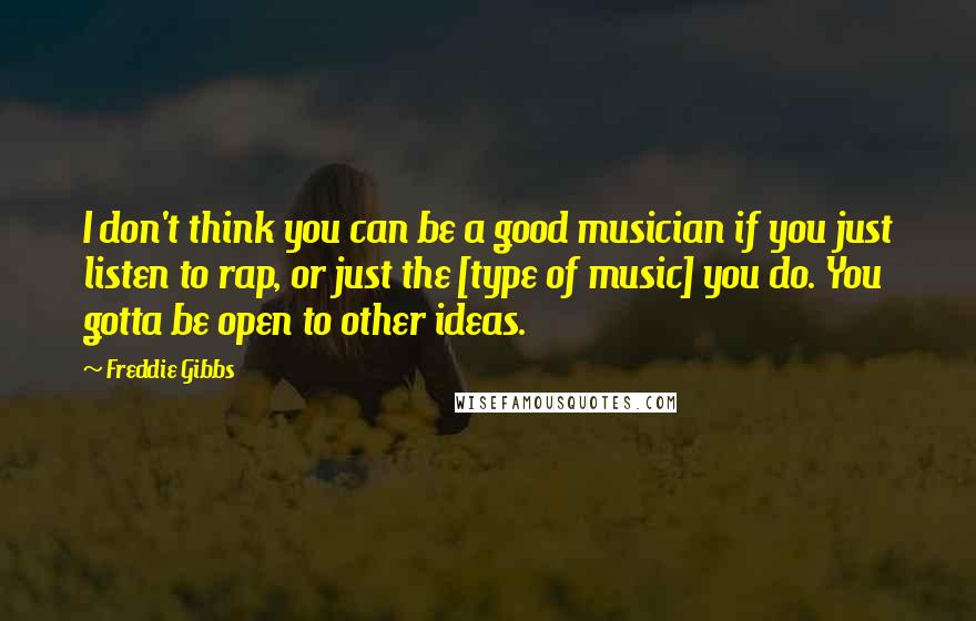 Freddie Gibbs Quotes: I don't think you can be a good musician if you just listen to rap, or just the [type of music] you do. You gotta be open to other ideas.