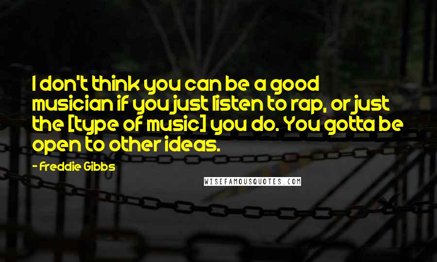 Freddie Gibbs Quotes: I don't think you can be a good musician if you just listen to rap, or just the [type of music] you do. You gotta be open to other ideas.